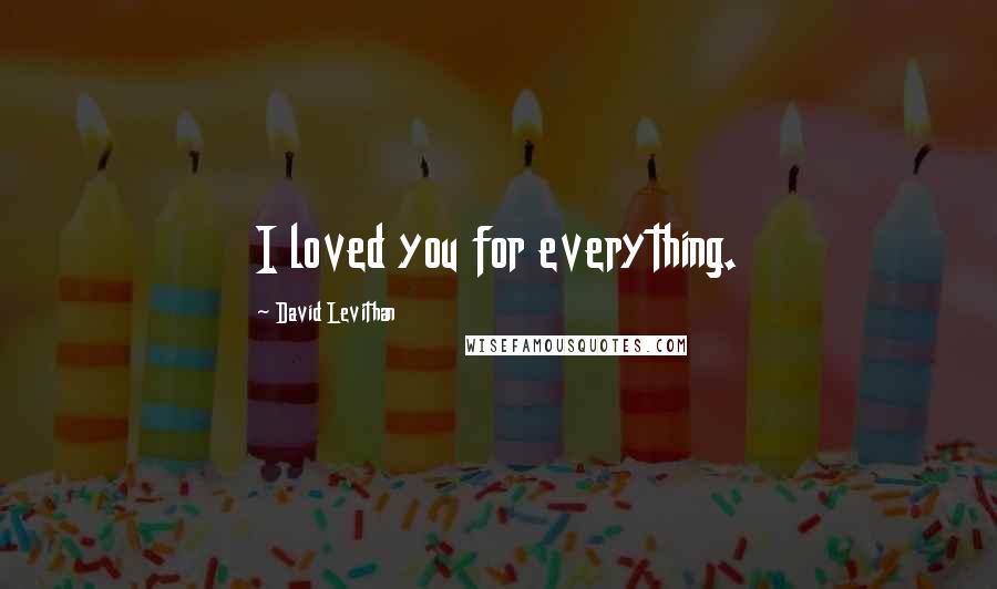 David Levithan Quotes: I loved you for everything.