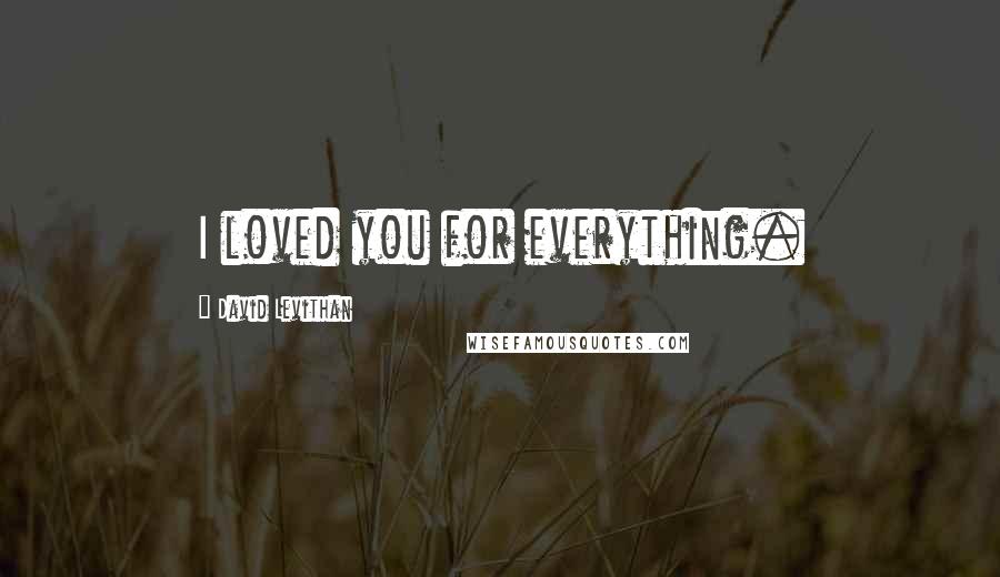 David Levithan Quotes: I loved you for everything.