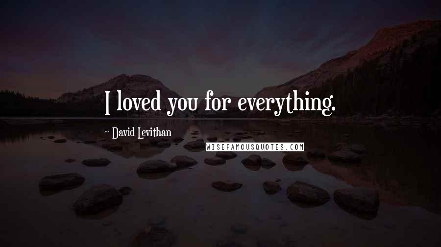 David Levithan Quotes: I loved you for everything.