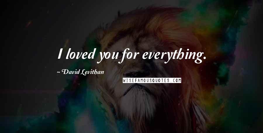 David Levithan Quotes: I loved you for everything.