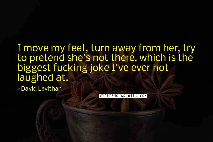 David Levithan Quotes: I move my feet, turn away from her, try to pretend she's not there, which is the biggest fucking joke I've ever not laughed at.