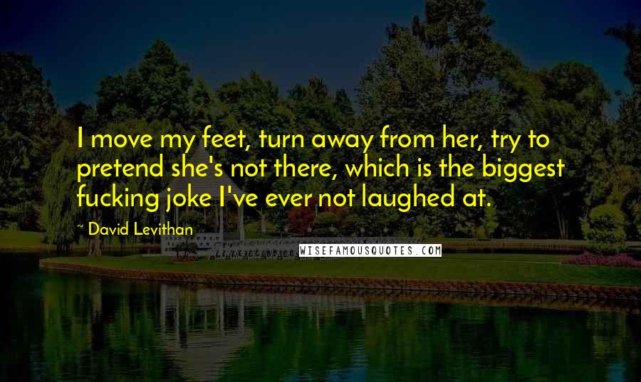 David Levithan Quotes: I move my feet, turn away from her, try to pretend she's not there, which is the biggest fucking joke I've ever not laughed at.