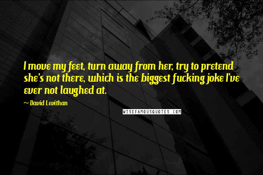 David Levithan Quotes: I move my feet, turn away from her, try to pretend she's not there, which is the biggest fucking joke I've ever not laughed at.