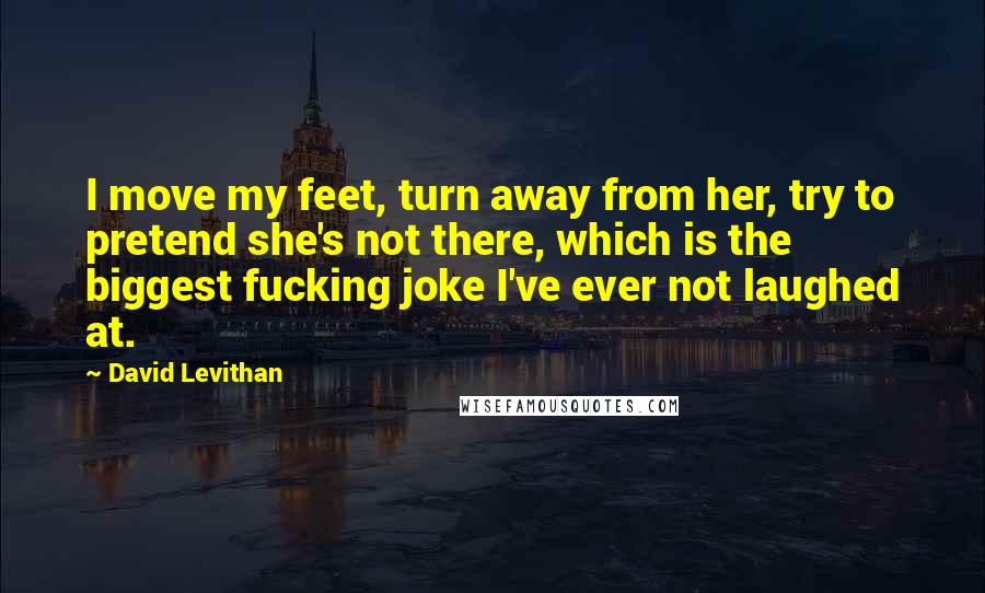 David Levithan Quotes: I move my feet, turn away from her, try to pretend she's not there, which is the biggest fucking joke I've ever not laughed at.