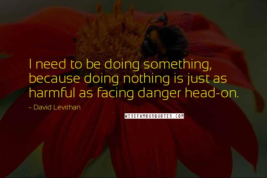 David Levithan Quotes: I need to be doing something, because doing nothing is just as harmful as facing danger head-on.