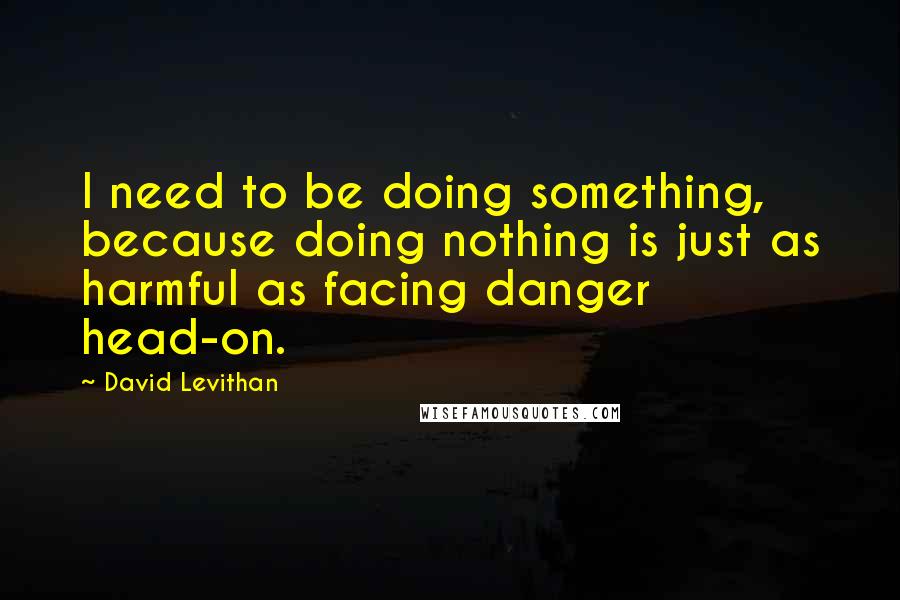 David Levithan Quotes: I need to be doing something, because doing nothing is just as harmful as facing danger head-on.