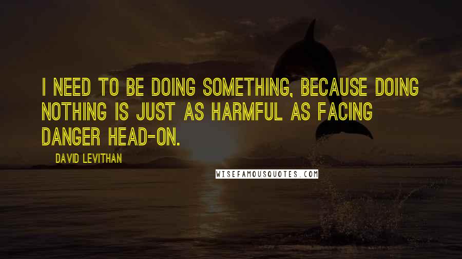 David Levithan Quotes: I need to be doing something, because doing nothing is just as harmful as facing danger head-on.