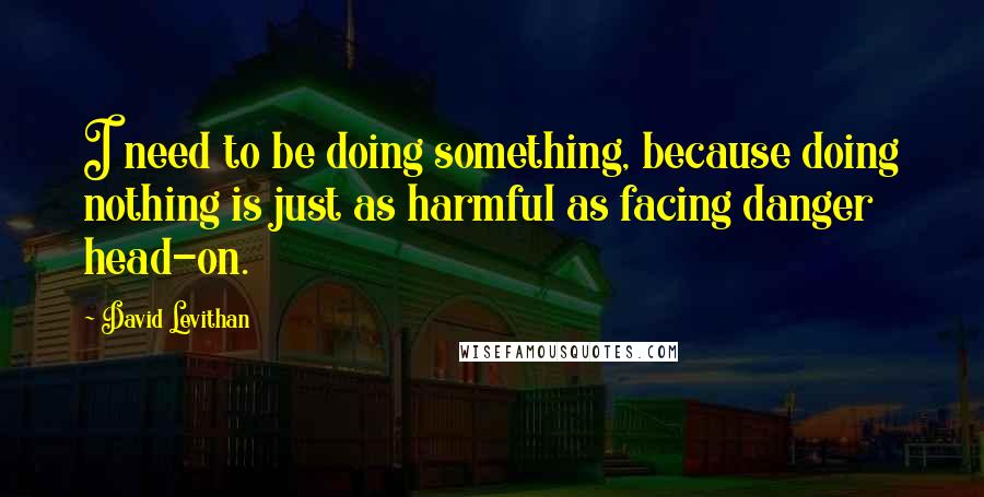 David Levithan Quotes: I need to be doing something, because doing nothing is just as harmful as facing danger head-on.