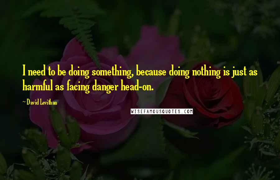 David Levithan Quotes: I need to be doing something, because doing nothing is just as harmful as facing danger head-on.