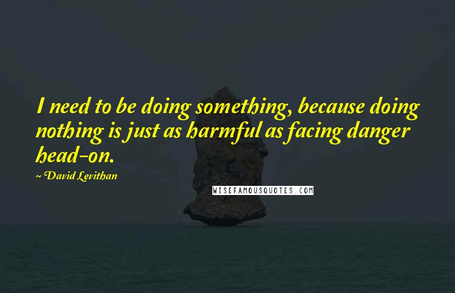 David Levithan Quotes: I need to be doing something, because doing nothing is just as harmful as facing danger head-on.