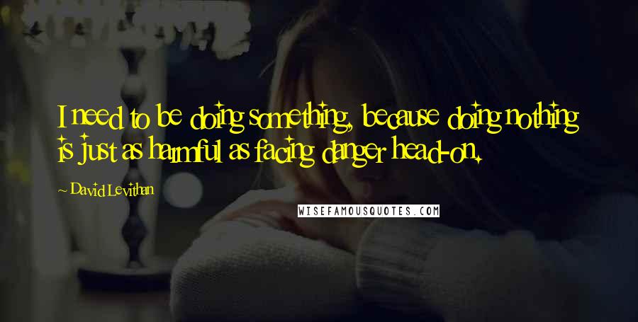 David Levithan Quotes: I need to be doing something, because doing nothing is just as harmful as facing danger head-on.