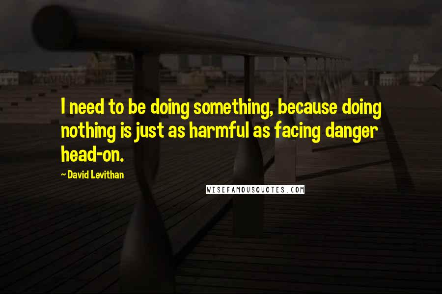 David Levithan Quotes: I need to be doing something, because doing nothing is just as harmful as facing danger head-on.