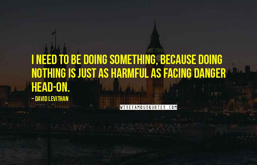 David Levithan Quotes: I need to be doing something, because doing nothing is just as harmful as facing danger head-on.