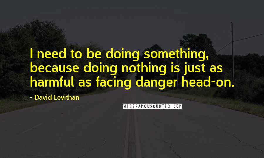 David Levithan Quotes: I need to be doing something, because doing nothing is just as harmful as facing danger head-on.