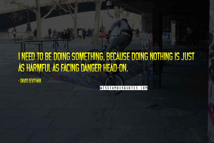 David Levithan Quotes: I need to be doing something, because doing nothing is just as harmful as facing danger head-on.