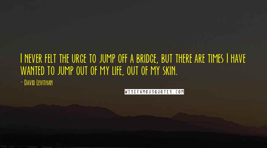David Levithan Quotes: I never felt the urge to jump off a bridge, but there are times I have wanted to jump out of my life, out of my skin.