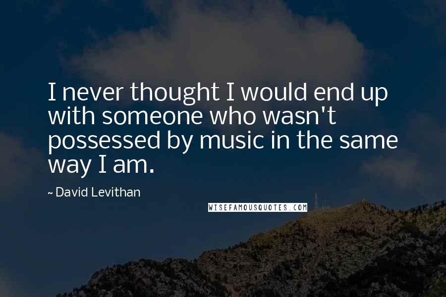 David Levithan Quotes: I never thought I would end up with someone who wasn't possessed by music in the same way I am.