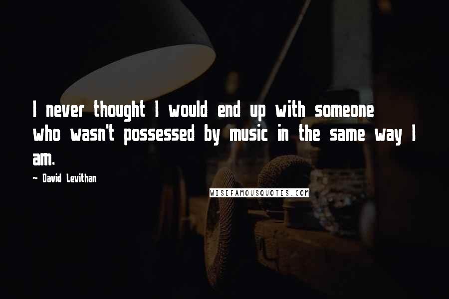 David Levithan Quotes: I never thought I would end up with someone who wasn't possessed by music in the same way I am.