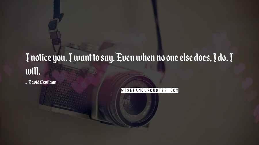 David Levithan Quotes: I notice you, I want to say. Even when no one else does, I do. I will.