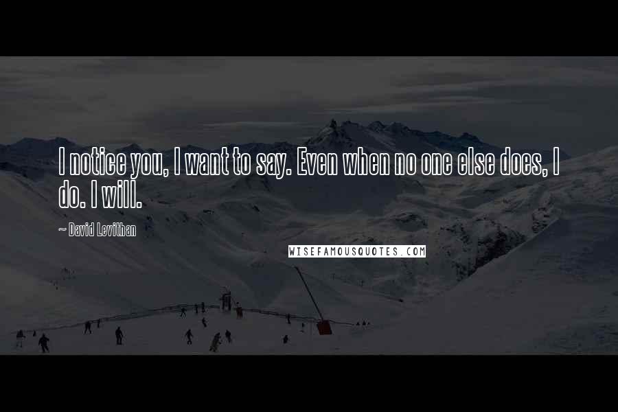 David Levithan Quotes: I notice you, I want to say. Even when no one else does, I do. I will.