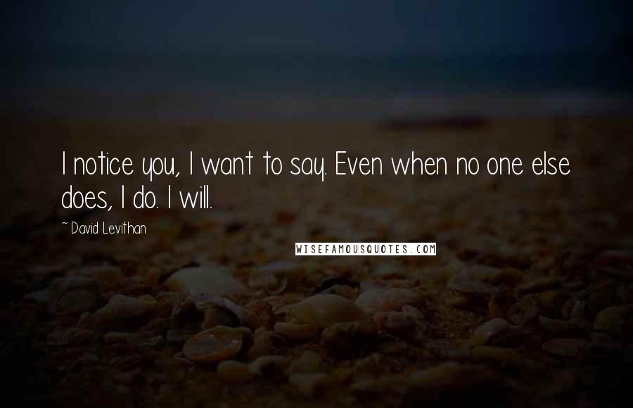 David Levithan Quotes: I notice you, I want to say. Even when no one else does, I do. I will.