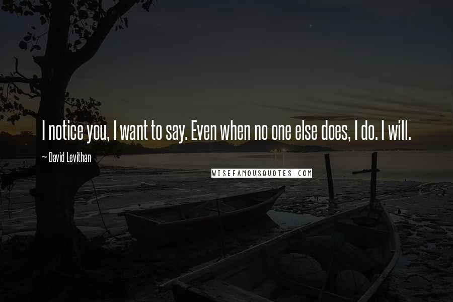 David Levithan Quotes: I notice you, I want to say. Even when no one else does, I do. I will.