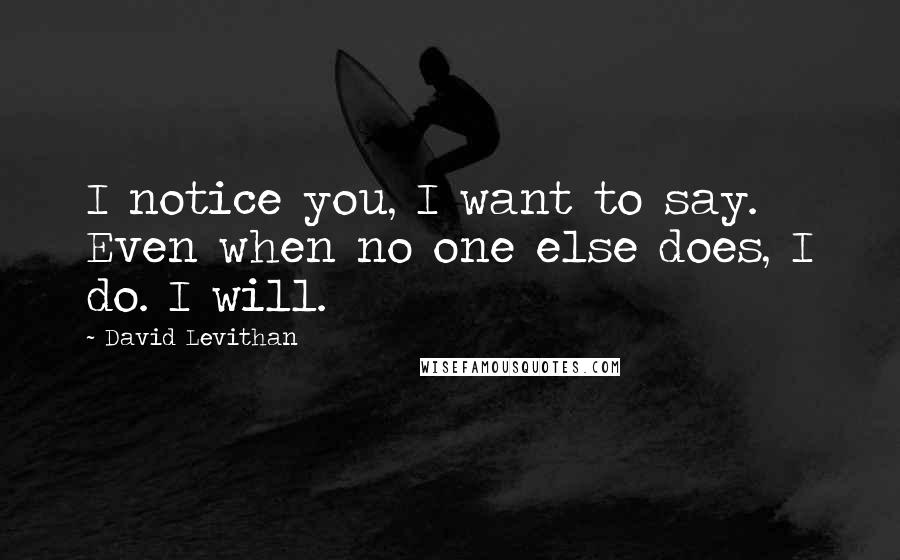 David Levithan Quotes: I notice you, I want to say. Even when no one else does, I do. I will.