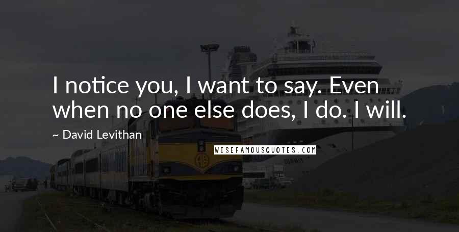 David Levithan Quotes: I notice you, I want to say. Even when no one else does, I do. I will.