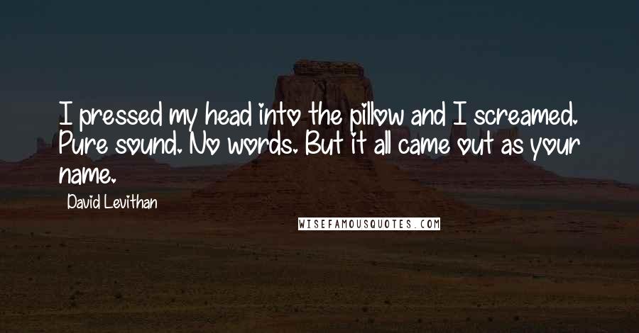 David Levithan Quotes: I pressed my head into the pillow and I screamed. Pure sound. No words. But it all came out as your name.