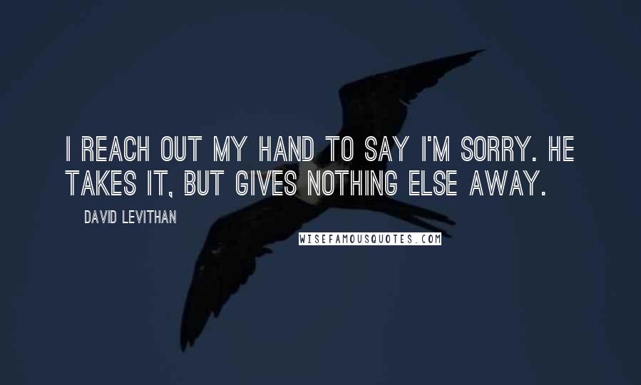 David Levithan Quotes: I reach out my hand to say I'm sorry. He takes it, but gives nothing else away.