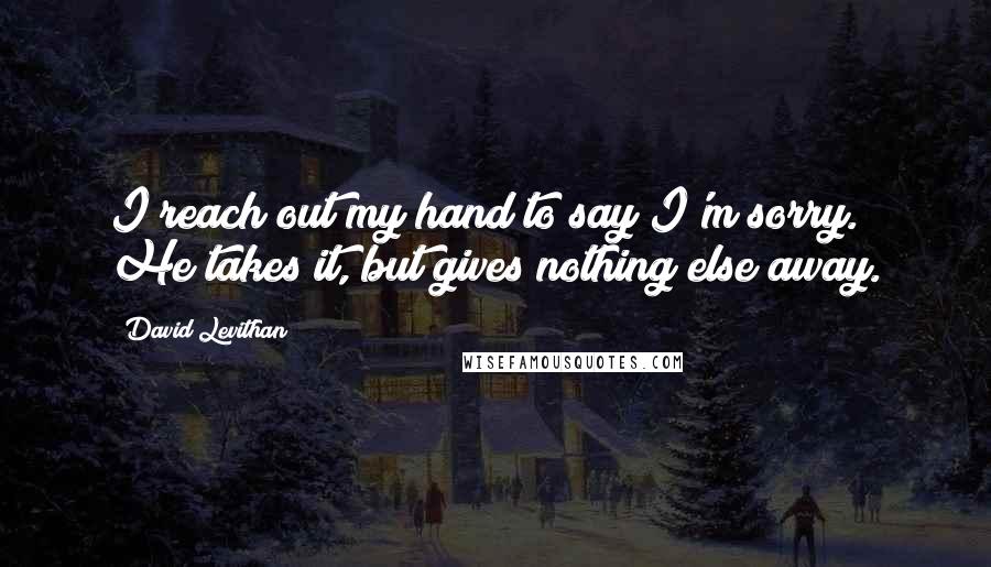 David Levithan Quotes: I reach out my hand to say I'm sorry. He takes it, but gives nothing else away.