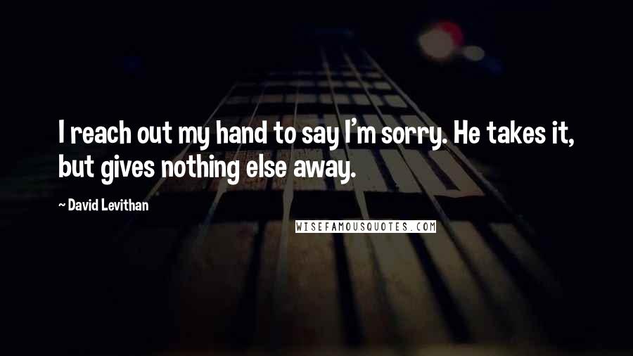 David Levithan Quotes: I reach out my hand to say I'm sorry. He takes it, but gives nothing else away.