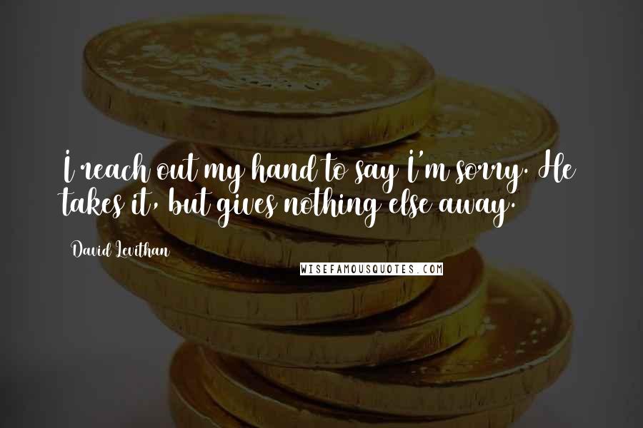 David Levithan Quotes: I reach out my hand to say I'm sorry. He takes it, but gives nothing else away.