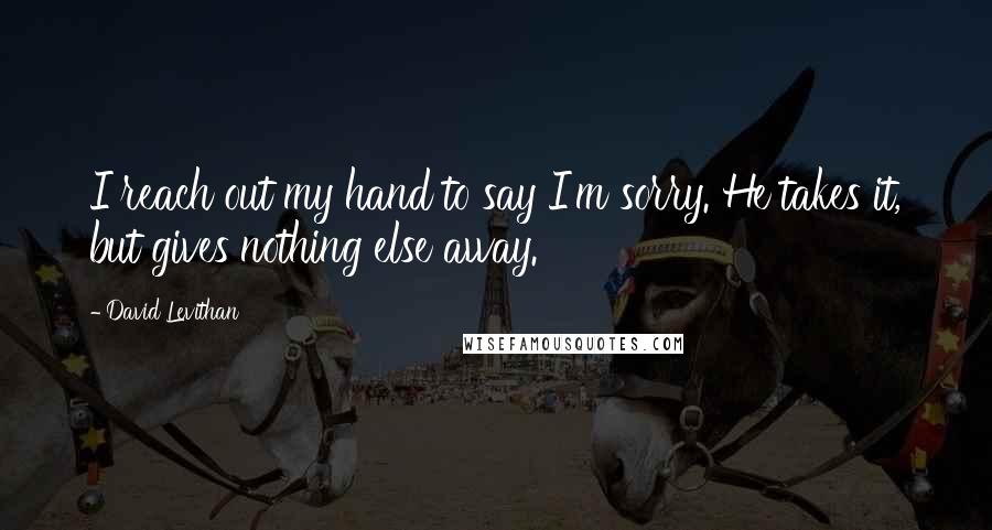 David Levithan Quotes: I reach out my hand to say I'm sorry. He takes it, but gives nothing else away.