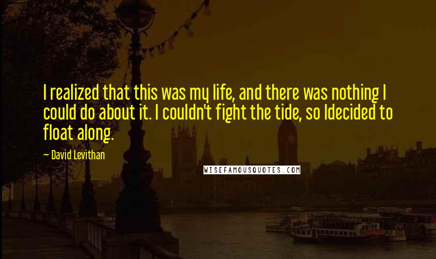 David Levithan Quotes: I realized that this was my life, and there was nothing I could do about it. I couldn't fight the tide, so Idecided to float along.