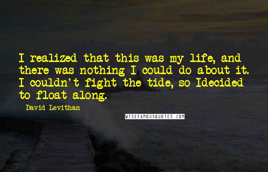 David Levithan Quotes: I realized that this was my life, and there was nothing I could do about it. I couldn't fight the tide, so Idecided to float along.
