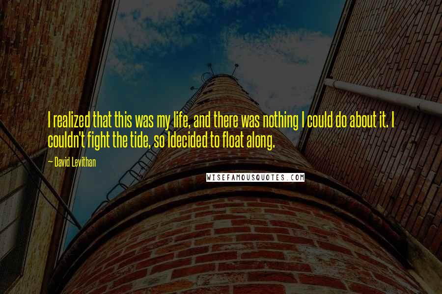 David Levithan Quotes: I realized that this was my life, and there was nothing I could do about it. I couldn't fight the tide, so Idecided to float along.