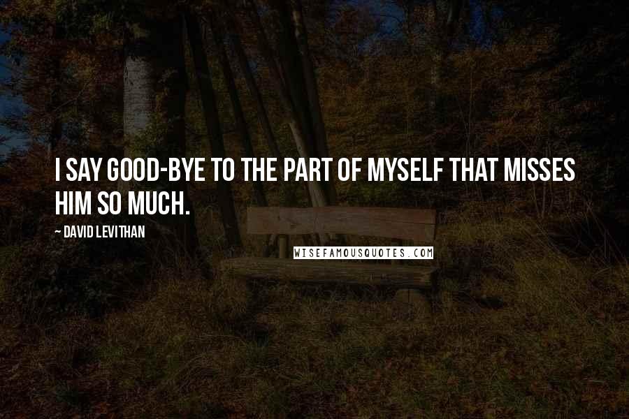 David Levithan Quotes: I say good-bye to the part of myself that misses him so much.