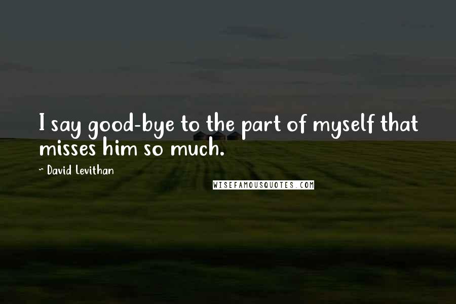 David Levithan Quotes: I say good-bye to the part of myself that misses him so much.