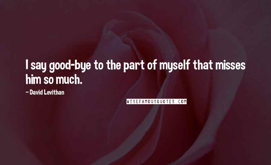 David Levithan Quotes: I say good-bye to the part of myself that misses him so much.