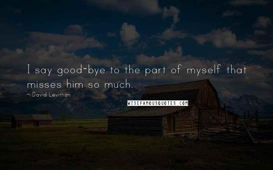 David Levithan Quotes: I say good-bye to the part of myself that misses him so much.