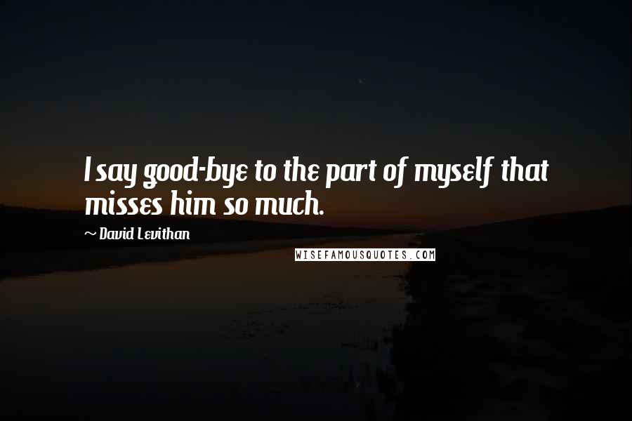 David Levithan Quotes: I say good-bye to the part of myself that misses him so much.