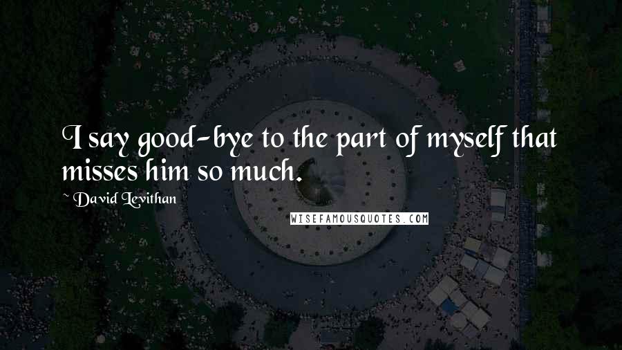 David Levithan Quotes: I say good-bye to the part of myself that misses him so much.