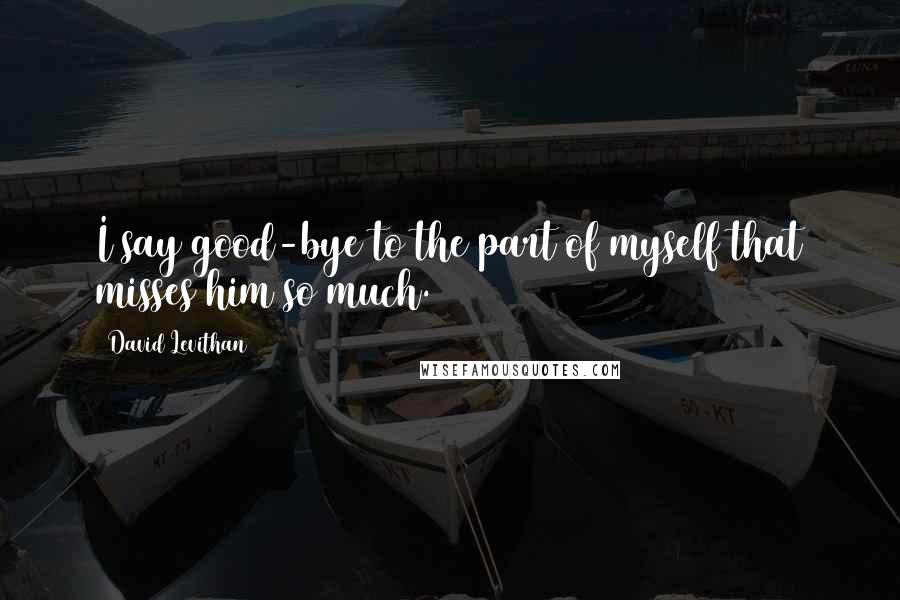 David Levithan Quotes: I say good-bye to the part of myself that misses him so much.