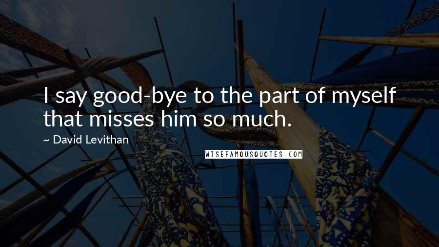 David Levithan Quotes: I say good-bye to the part of myself that misses him so much.