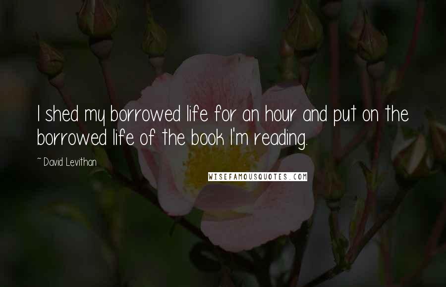 David Levithan Quotes: I shed my borrowed life for an hour and put on the borrowed life of the book I'm reading.