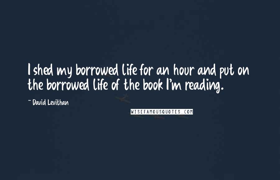 David Levithan Quotes: I shed my borrowed life for an hour and put on the borrowed life of the book I'm reading.