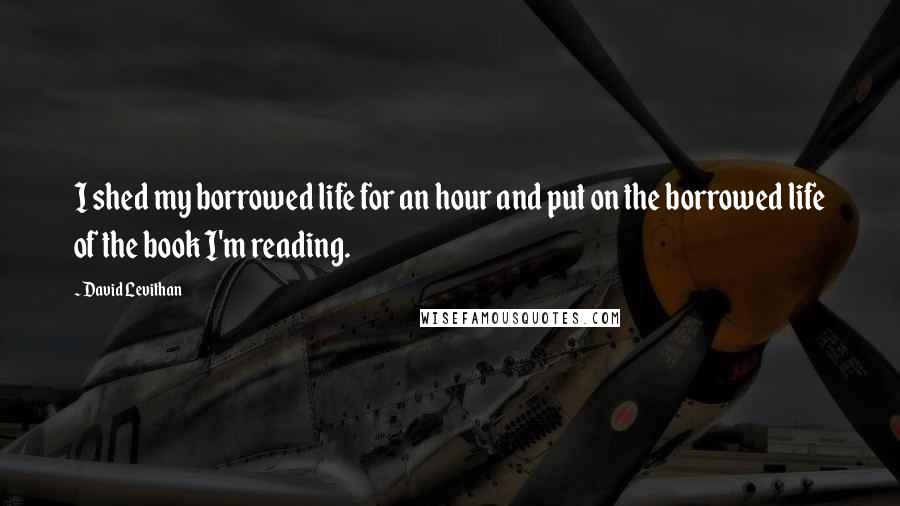 David Levithan Quotes: I shed my borrowed life for an hour and put on the borrowed life of the book I'm reading.