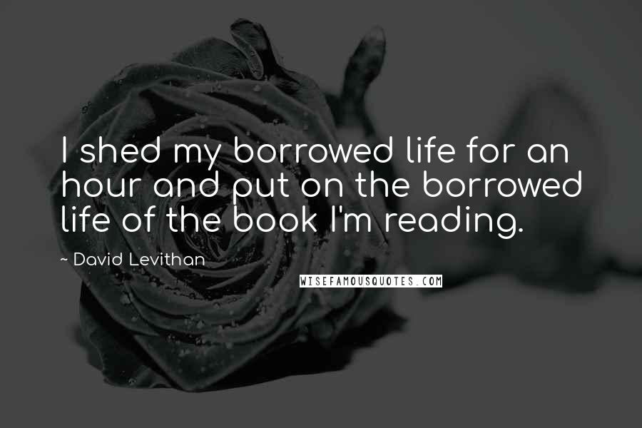 David Levithan Quotes: I shed my borrowed life for an hour and put on the borrowed life of the book I'm reading.