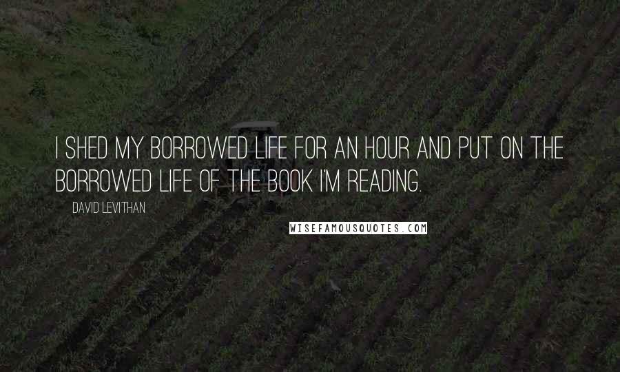 David Levithan Quotes: I shed my borrowed life for an hour and put on the borrowed life of the book I'm reading.